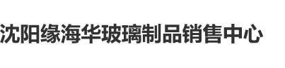 嫩屄网沈阳缘海华玻璃制品销售中心